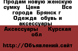 Продам новую женскую сумку › Цена ­ 1 900 - Все города, Брянск г. Одежда, обувь и аксессуары » Аксессуары   . Курская обл.